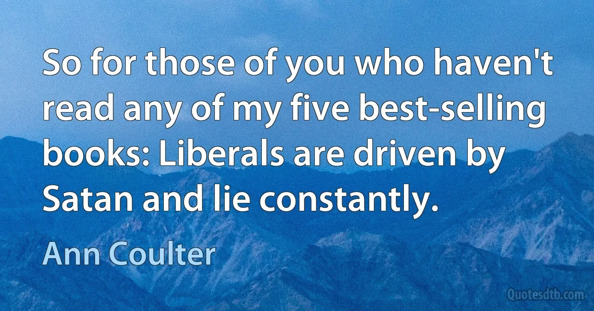 So for those of you who haven't read any of my five best-selling books: Liberals are driven by Satan and lie constantly. (Ann Coulter)