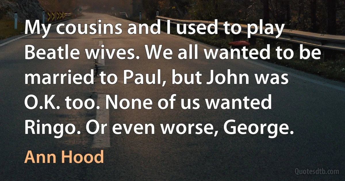 My cousins and I used to play Beatle wives. We all wanted to be married to Paul, but John was O.K. too. None of us wanted Ringo. Or even worse, George. (Ann Hood)