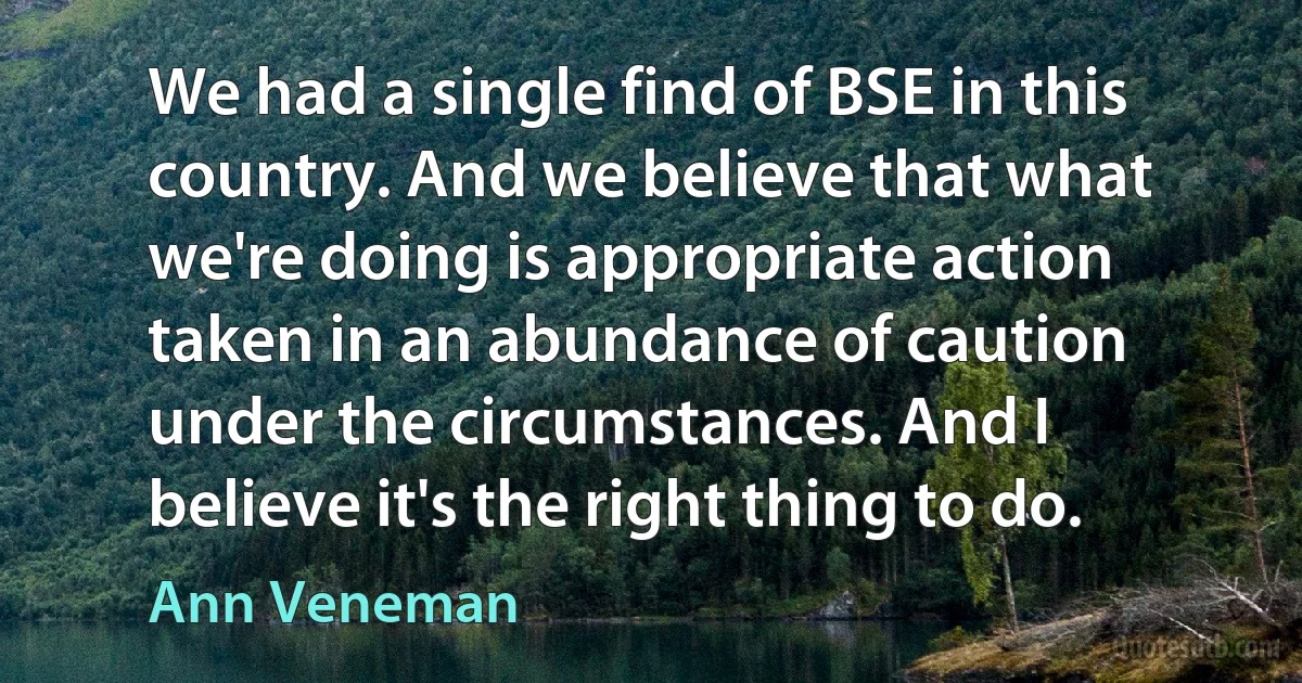 We had a single find of BSE in this country. And we believe that what we're doing is appropriate action taken in an abundance of caution under the circumstances. And I believe it's the right thing to do. (Ann Veneman)