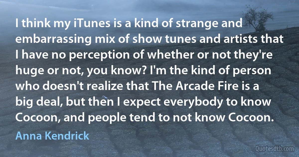 I think my iTunes is a kind of strange and embarrassing mix of show tunes and artists that I have no perception of whether or not they're huge or not, you know? I'm the kind of person who doesn't realize that The Arcade Fire is a big deal, but then I expect everybody to know Cocoon, and people tend to not know Cocoon. (Anna Kendrick)