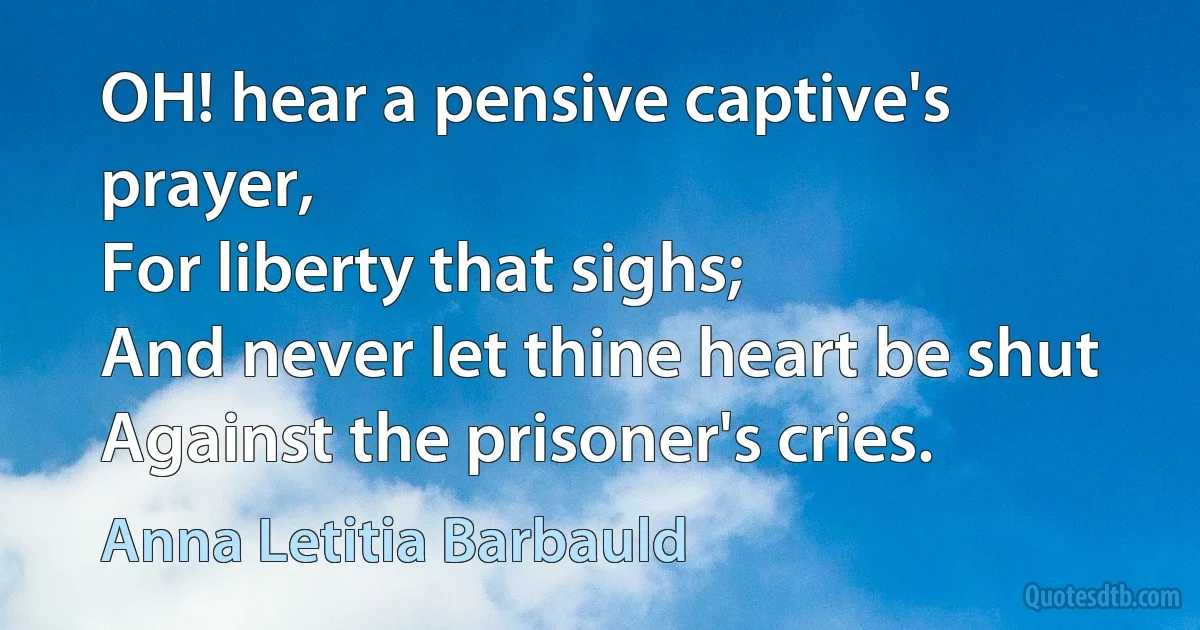 OH! hear a pensive captive's prayer,
For liberty that sighs;
And never let thine heart be shut
Against the prisoner's cries. (Anna Letitia Barbauld)