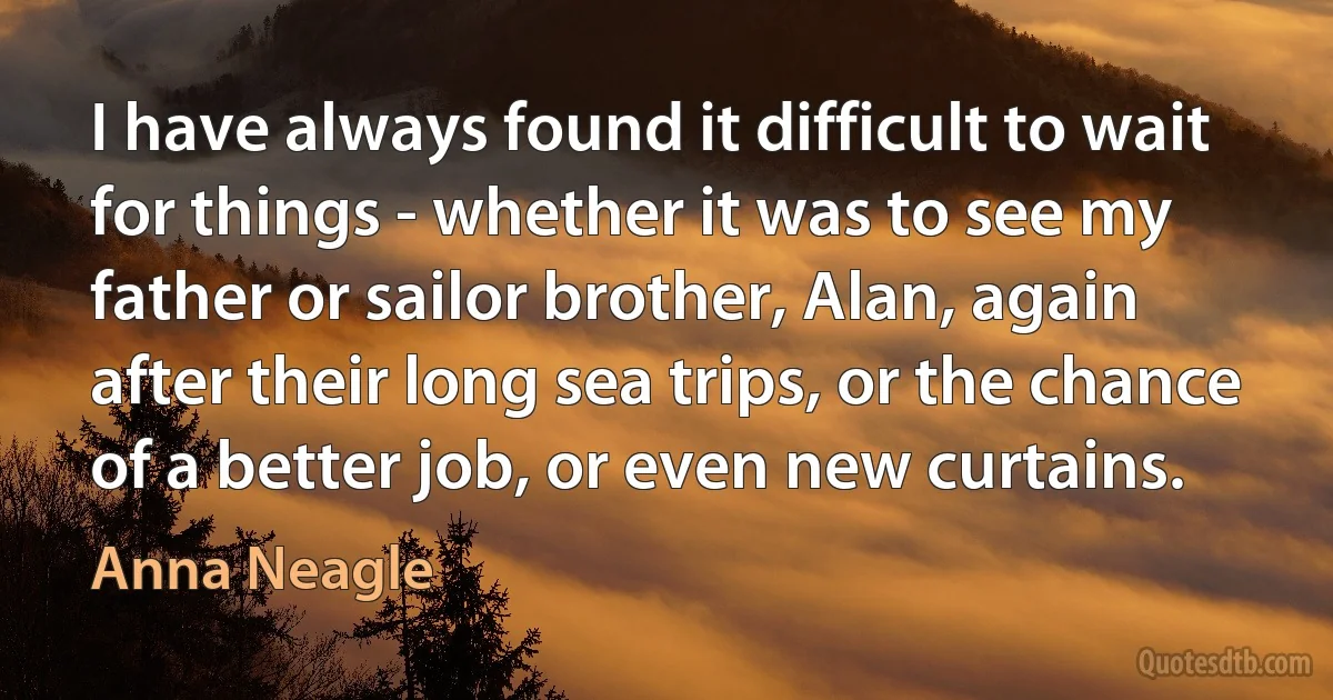 I have always found it difficult to wait for things - whether it was to see my father or sailor brother, Alan, again after their long sea trips, or the chance of a better job, or even new curtains. (Anna Neagle)