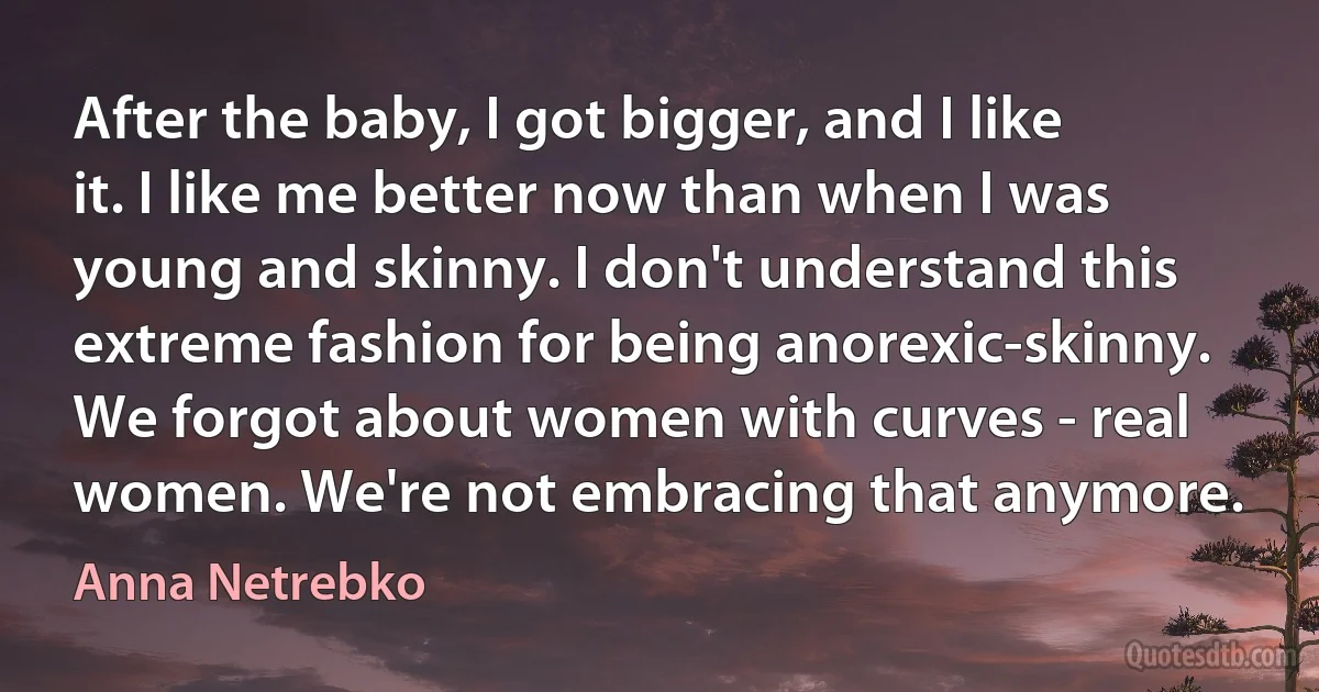 After the baby, I got bigger, and I like it. I like me better now than when I was young and skinny. I don't understand this extreme fashion for being anorexic-skinny. We forgot about women with curves - real women. We're not embracing that anymore. (Anna Netrebko)