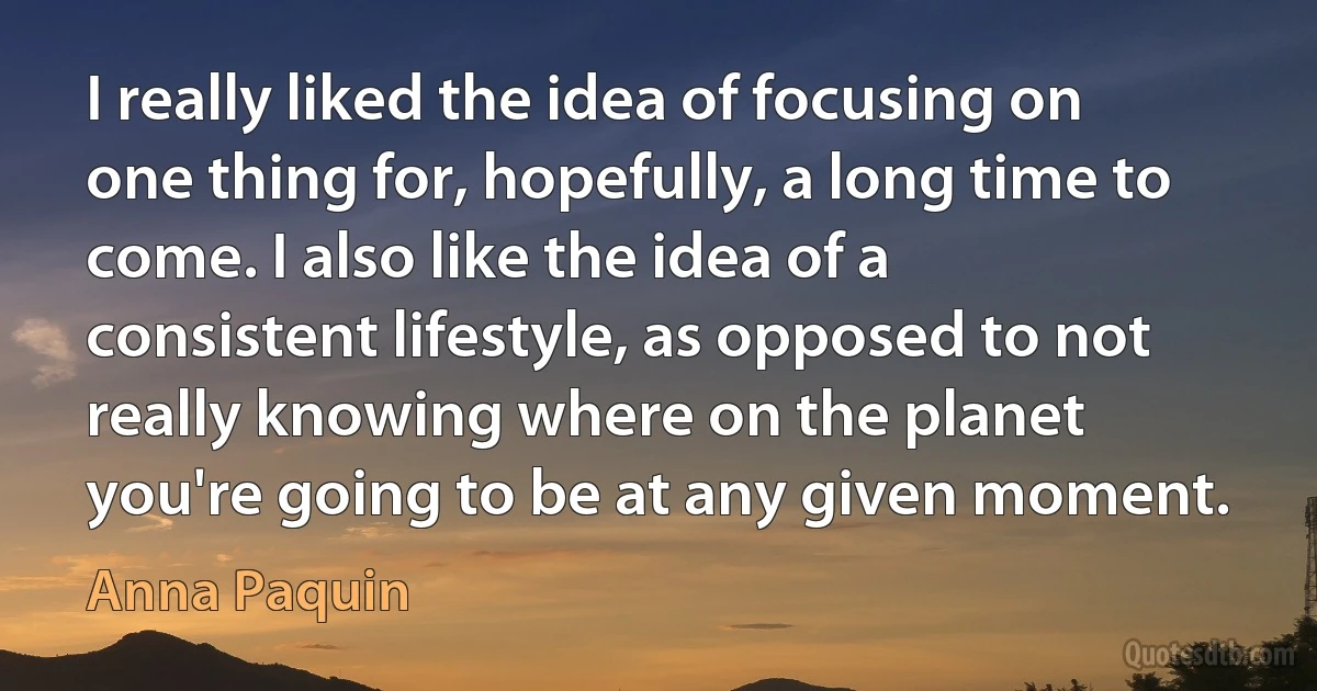 I really liked the idea of focusing on one thing for, hopefully, a long time to come. I also like the idea of a consistent lifestyle, as opposed to not really knowing where on the planet you're going to be at any given moment. (Anna Paquin)