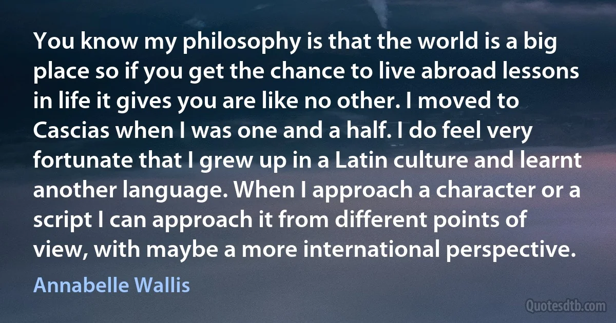 You know my philosophy is that the world is a big place so if you get the chance to live abroad lessons in life it gives you are like no other. I moved to Cascias when I was one and a half. I do feel very fortunate that I grew up in a Latin culture and learnt another language. When I approach a character or a script I can approach it from different points of view, with maybe a more international perspective. (Annabelle Wallis)