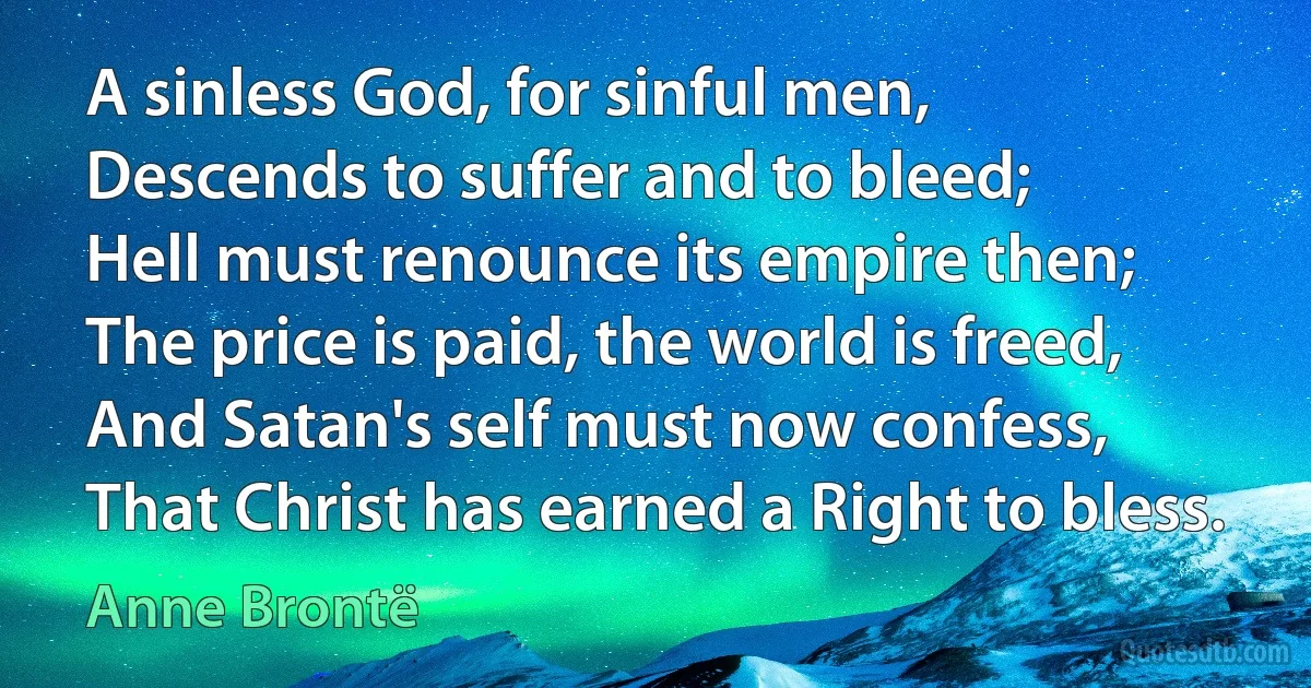 A sinless God, for sinful men,
Descends to suffer and to bleed;
Hell must renounce its empire then;
The price is paid, the world is freed,
And Satan's self must now confess,
That Christ has earned a Right to bless. (Anne Brontë)