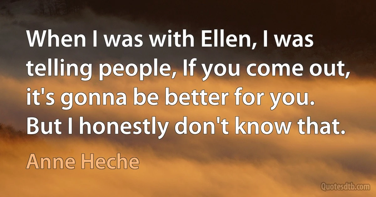 When I was with Ellen, I was telling people, If you come out, it's gonna be better for you. But I honestly don't know that. (Anne Heche)