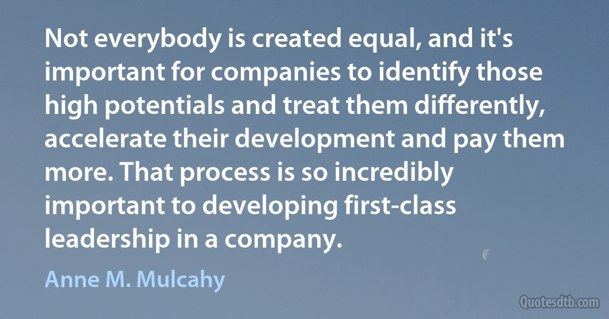 Not everybody is created equal, and it's important for companies to identify those high potentials and treat them differently, accelerate their development and pay them more. That process is so incredibly important to developing first-class leadership in a company. (Anne M. Mulcahy)