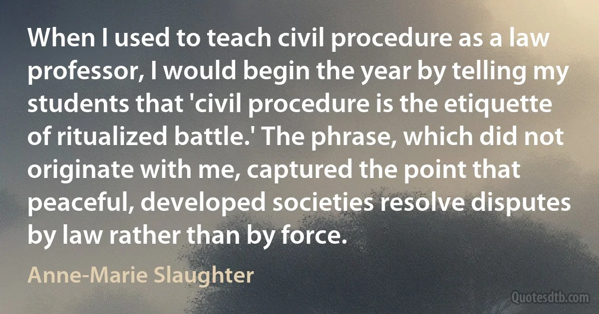 When I used to teach civil procedure as a law professor, I would begin the year by telling my students that 'civil procedure is the etiquette of ritualized battle.' The phrase, which did not originate with me, captured the point that peaceful, developed societies resolve disputes by law rather than by force. (Anne-Marie Slaughter)