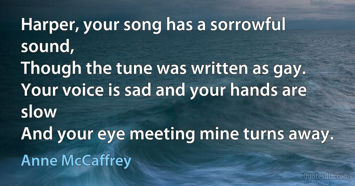 Harper, your song has a sorrowful sound,
Though the tune was written as gay.
Your voice is sad and your hands are slow
And your eye meeting mine turns away. (Anne McCaffrey)