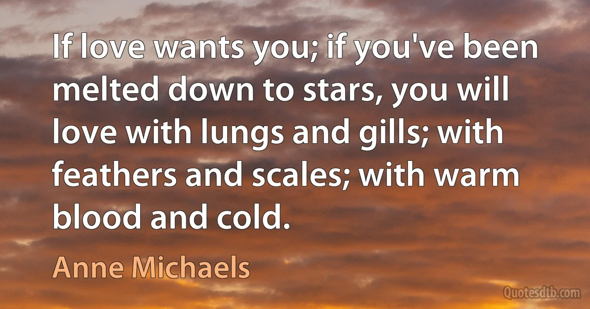 If love wants you; if you've been melted down to stars, you will love with lungs and gills; with feathers and scales; with warm blood and cold. (Anne Michaels)