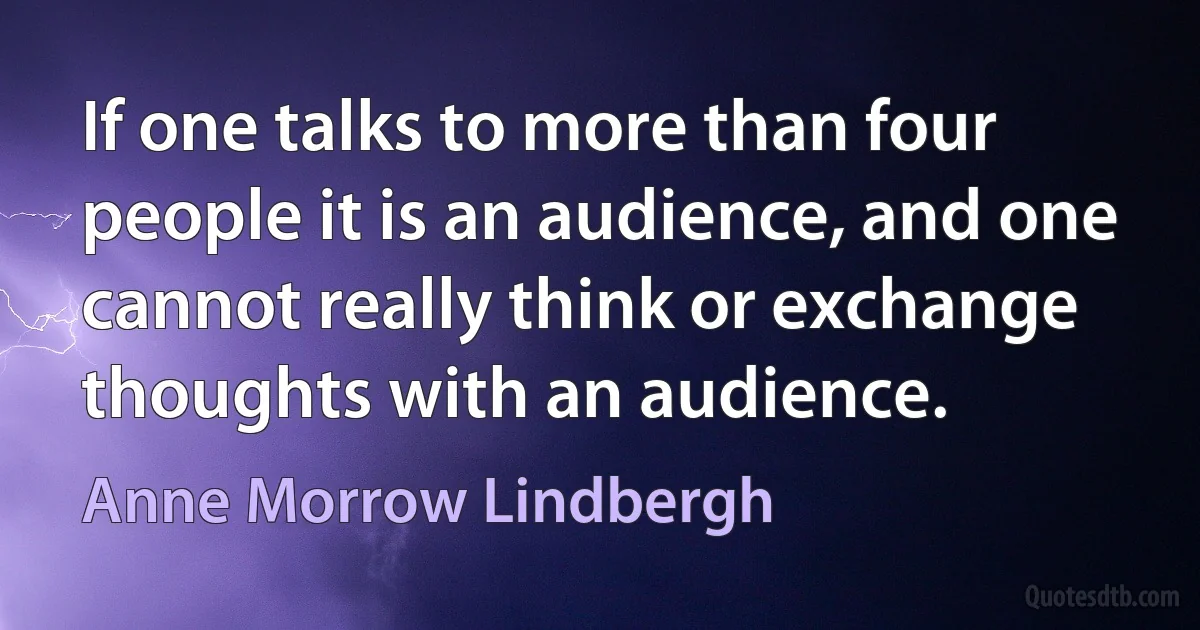 If one talks to more than four people it is an audience, and one cannot really think or exchange thoughts with an audience. (Anne Morrow Lindbergh)