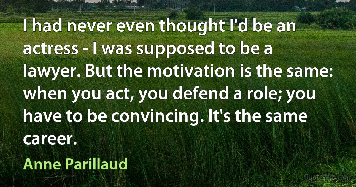 I had never even thought I'd be an actress - I was supposed to be a lawyer. But the motivation is the same: when you act, you defend a role; you have to be convincing. It's the same career. (Anne Parillaud)