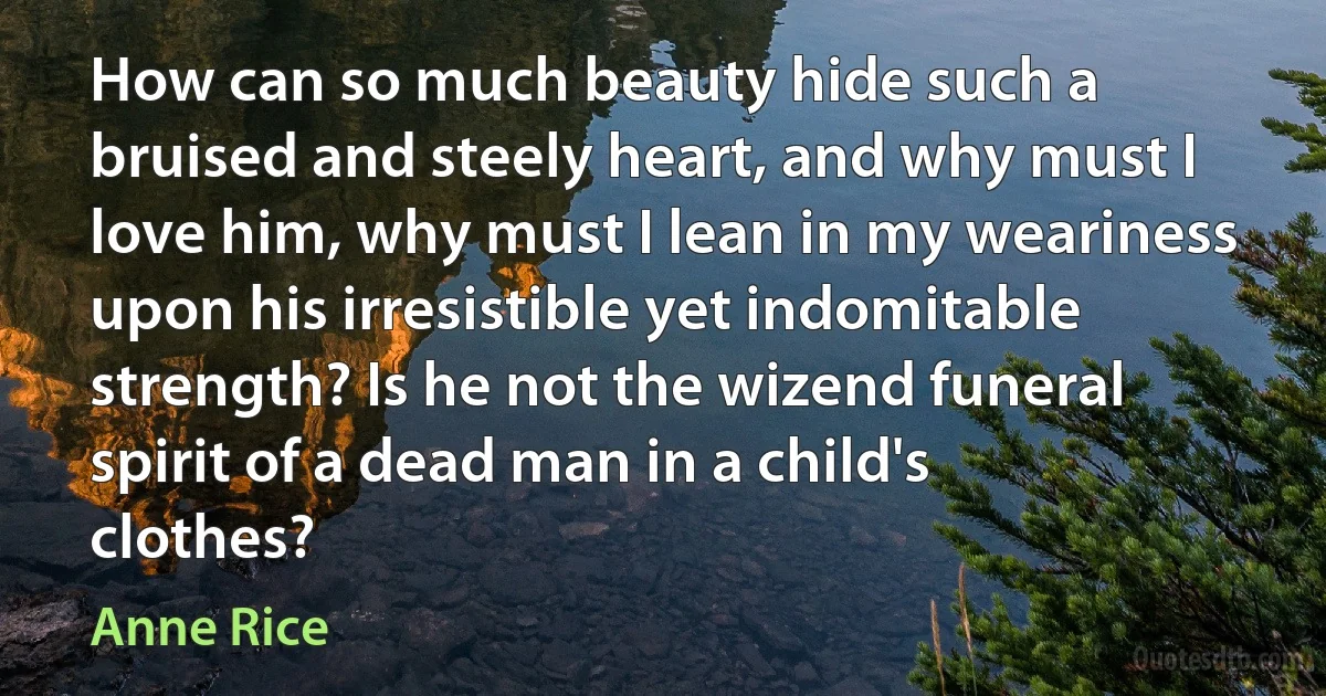 How can so much beauty hide such a bruised and steely heart, and why must I love him, why must I lean in my weariness upon his irresistible yet indomitable strength? Is he not the wizend funeral spirit of a dead man in a child's clothes? (Anne Rice)