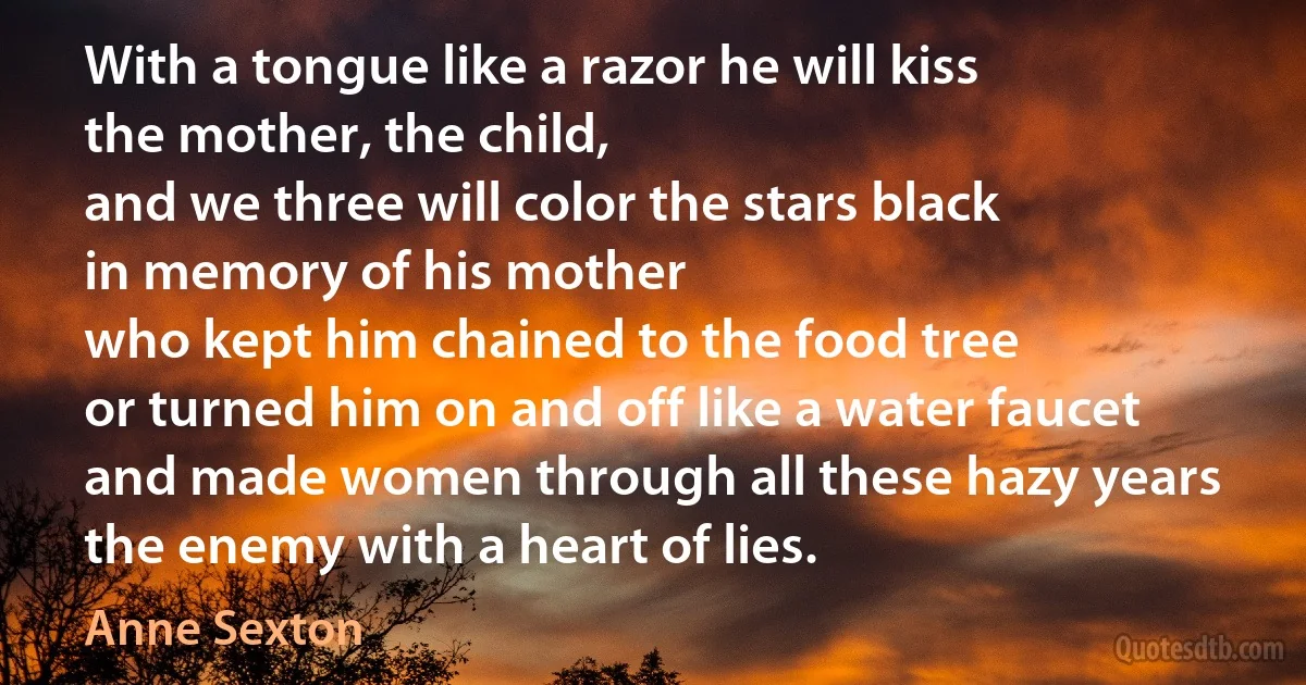 With a tongue like a razor he will kiss
the mother, the child,
and we three will color the stars black
in memory of his mother
who kept him chained to the food tree
or turned him on and off like a water faucet
and made women through all these hazy years
the enemy with a heart of lies. (Anne Sexton)