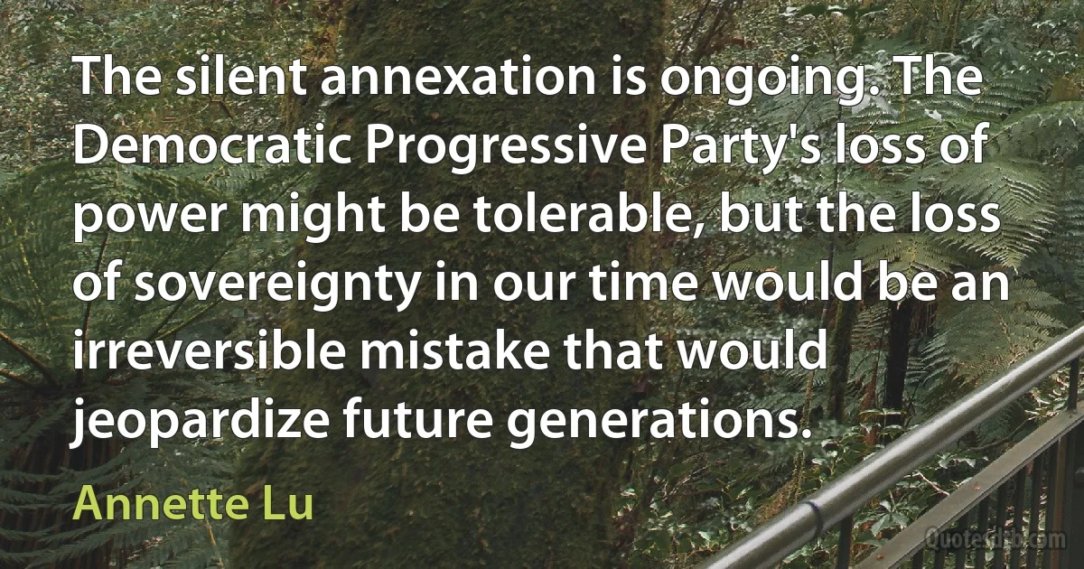 The silent annexation is ongoing. The Democratic Progressive Party's loss of power might be tolerable, but the loss of sovereignty in our time would be an irreversible mistake that would jeopardize future generations. (Annette Lu)