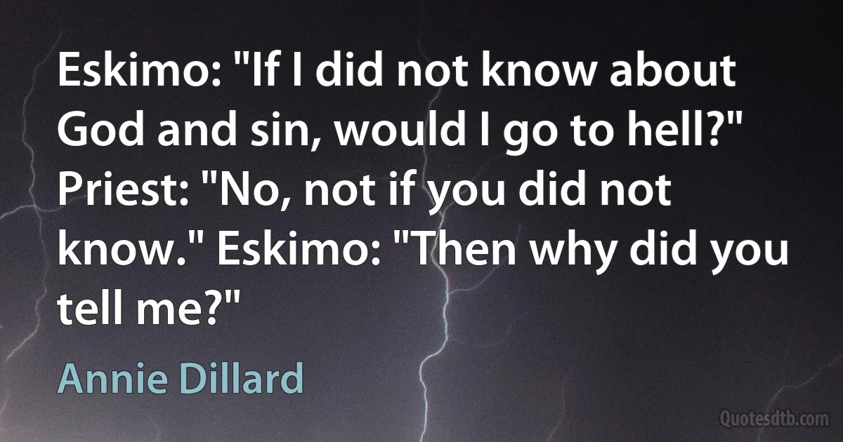 Eskimo: "If I did not know about God and sin, would I go to hell?" Priest: "No, not if you did not know." Eskimo: "Then why did you tell me?" (Annie Dillard)