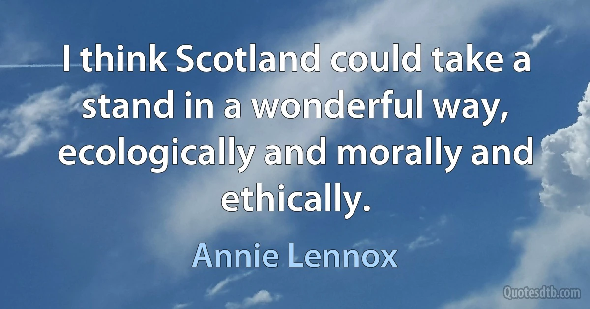 I think Scotland could take a stand in a wonderful way, ecologically and morally and ethically. (Annie Lennox)