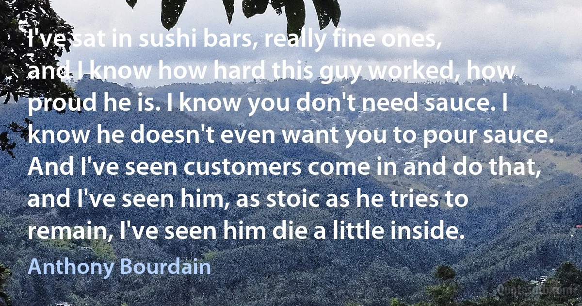 I've sat in sushi bars, really fine ones, and I know how hard this guy worked, how proud he is. I know you don't need sauce. I know he doesn't even want you to pour sauce. And I've seen customers come in and do that, and I've seen him, as stoic as he tries to remain, I've seen him die a little inside. (Anthony Bourdain)