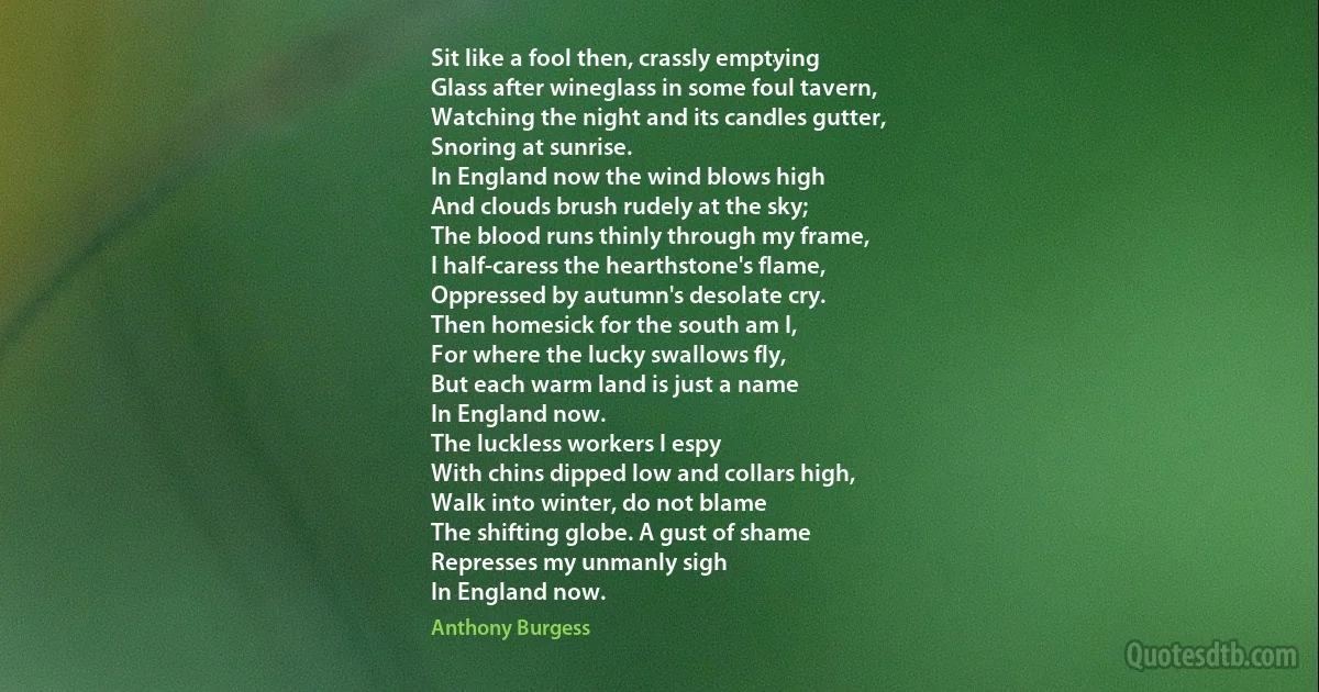 Sit like a fool then, crassly emptying
Glass after wineglass in some foul tavern,
Watching the night and its candles gutter,
Snoring at sunrise.
In England now the wind blows high
And clouds brush rudely at the sky;
The blood runs thinly through my frame,
I half-caress the hearthstone's flame,
Oppressed by autumn's desolate cry.
Then homesick for the south am I,
For where the lucky swallows fly,
But each warm land is just a name
In England now.
The luckless workers I espy
With chins dipped low and collars high,
Walk into winter, do not blame
The shifting globe. A gust of shame
Represses my unmanly sigh
In England now. (Anthony Burgess)