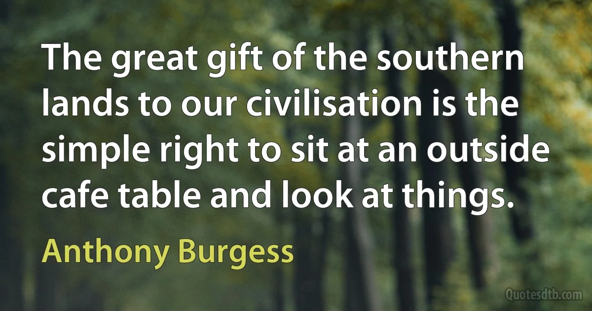 The great gift of the southern lands to our civilisation is the simple right to sit at an outside cafe table and look at things. (Anthony Burgess)