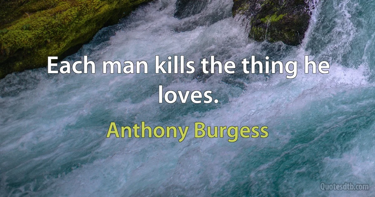 Each man kills the thing he loves. (Anthony Burgess)