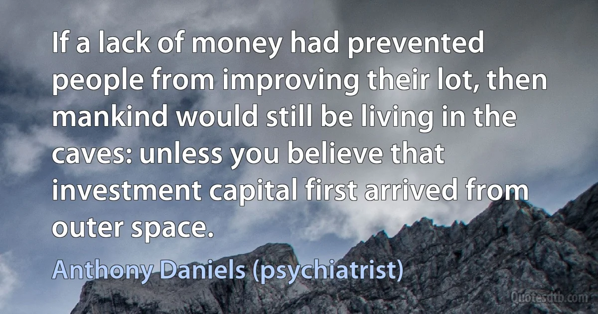 If a lack of money had prevented people from improving their lot, then mankind would still be living in the caves: unless you believe that investment capital first arrived from outer space. (Anthony Daniels (psychiatrist))