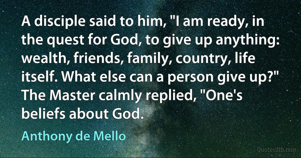 A disciple said to him, "I am ready, in the quest for God, to give up anything: wealth, friends, family, country, life itself. What else can a person give up?" The Master calmly replied, "One's beliefs about God. (Anthony de Mello)