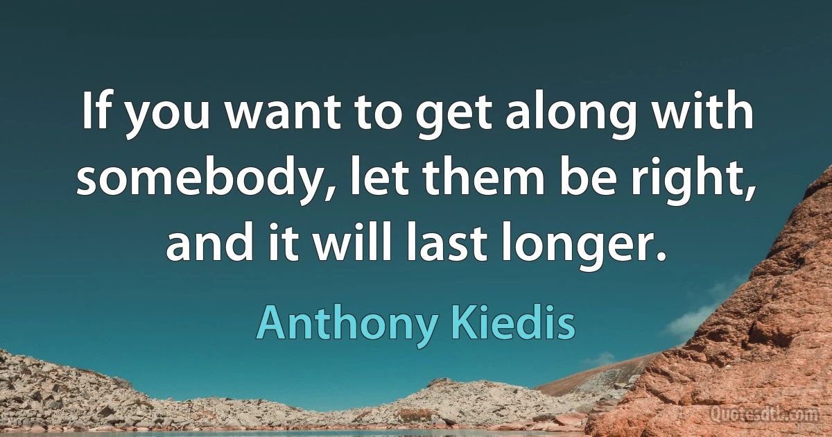 If you want to get along with somebody, let them be right, and it will last longer. (Anthony Kiedis)