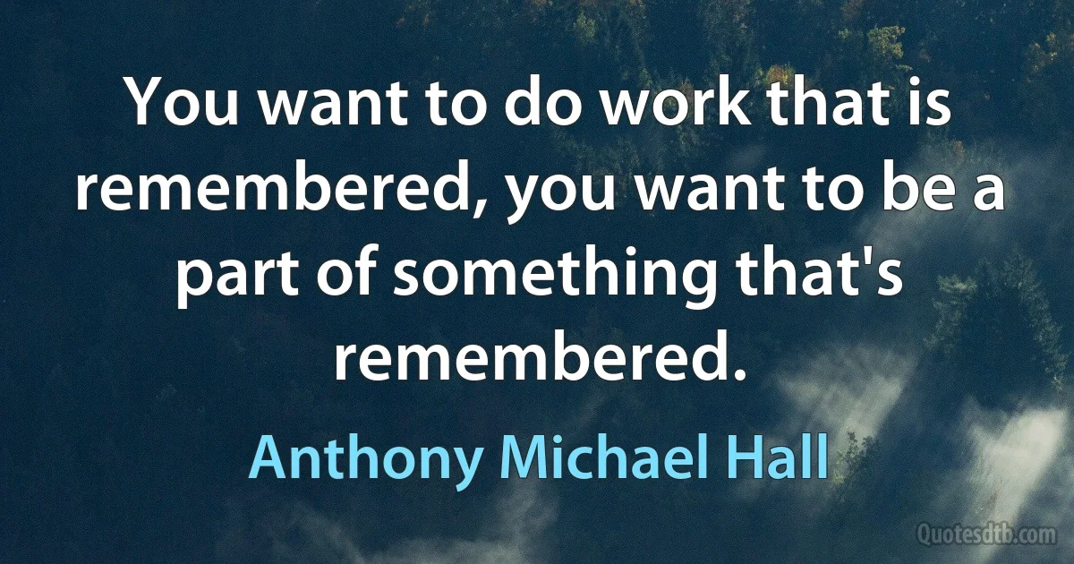 You want to do work that is remembered, you want to be a part of something that's remembered. (Anthony Michael Hall)