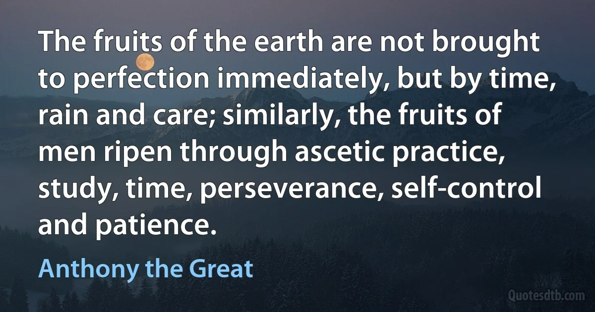 The fruits of the earth are not brought to perfection immediately, but by time, rain and care; similarly, the fruits of men ripen through ascetic practice, study, time, perseverance, self-control and patience. (Anthony the Great)