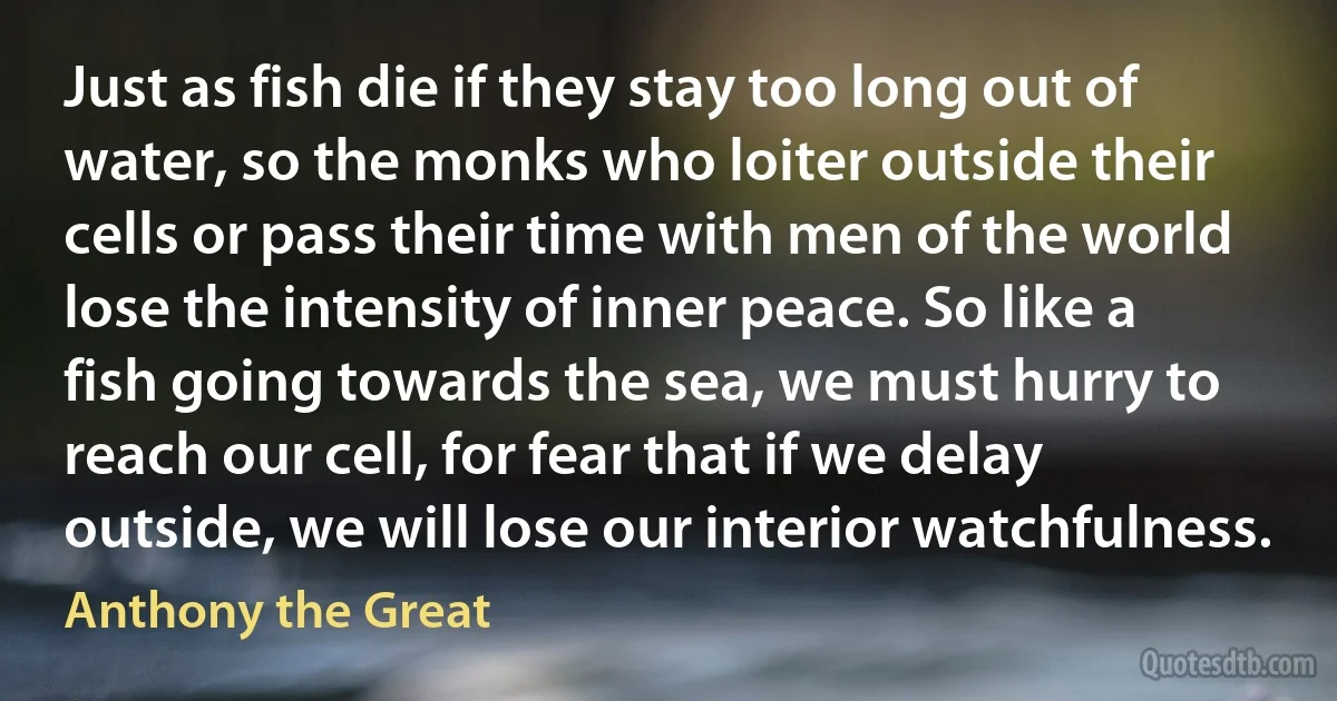 Just as fish die if they stay too long out of water, so the monks who loiter outside their cells or pass their time with men of the world lose the intensity of inner peace. So like a fish going towards the sea, we must hurry to reach our cell, for fear that if we delay outside, we will lose our interior watchfulness. (Anthony the Great)