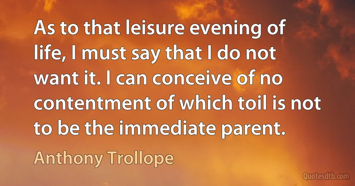 As to that leisure evening of life, I must say that I do not want it. I can conceive of no contentment of which toil is not to be the immediate parent. (Anthony Trollope)