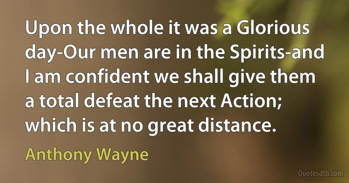 Upon the whole it was a Glorious day-Our men are in the Spirits-and I am confident we shall give them a total defeat the next Action; which is at no great distance. (Anthony Wayne)