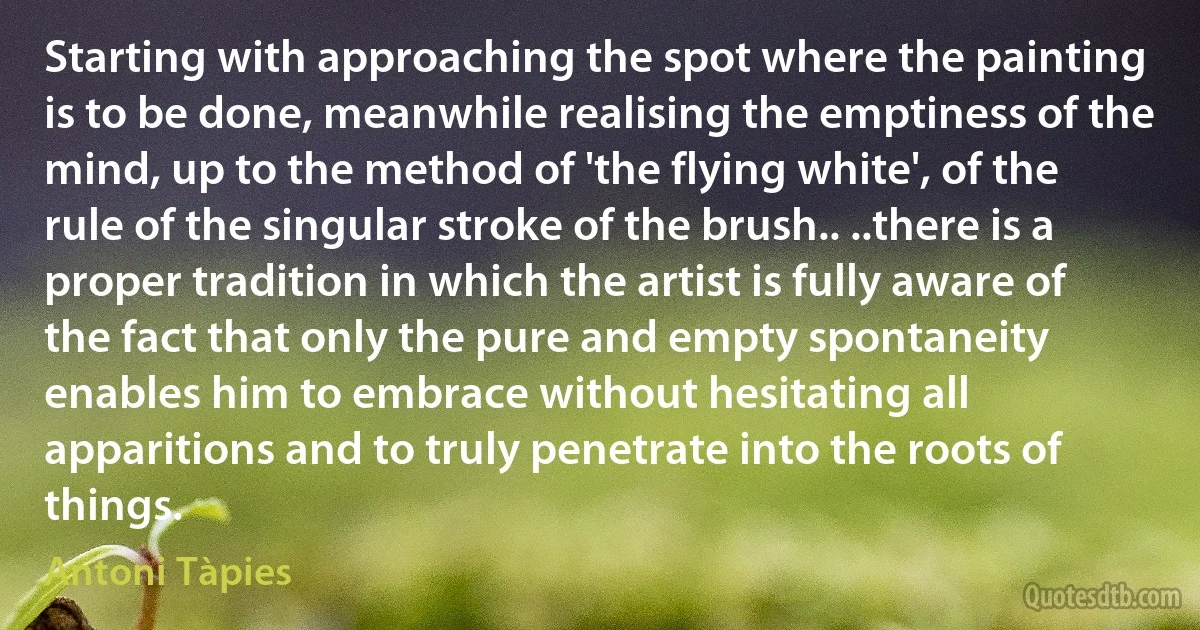 Starting with approaching the spot where the painting is to be done, meanwhile realising the emptiness of the mind, up to the method of 'the flying white', of the rule of the singular stroke of the brush.. ..there is a proper tradition in which the artist is fully aware of the fact that only the pure and empty spontaneity enables him to embrace without hesitating all apparitions and to truly penetrate into the roots of things. (Antoni Tàpies)