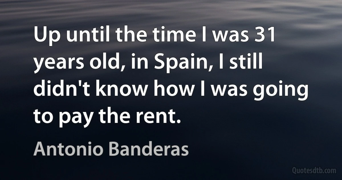 Up until the time I was 31 years old, in Spain, I still didn't know how I was going to pay the rent. (Antonio Banderas)