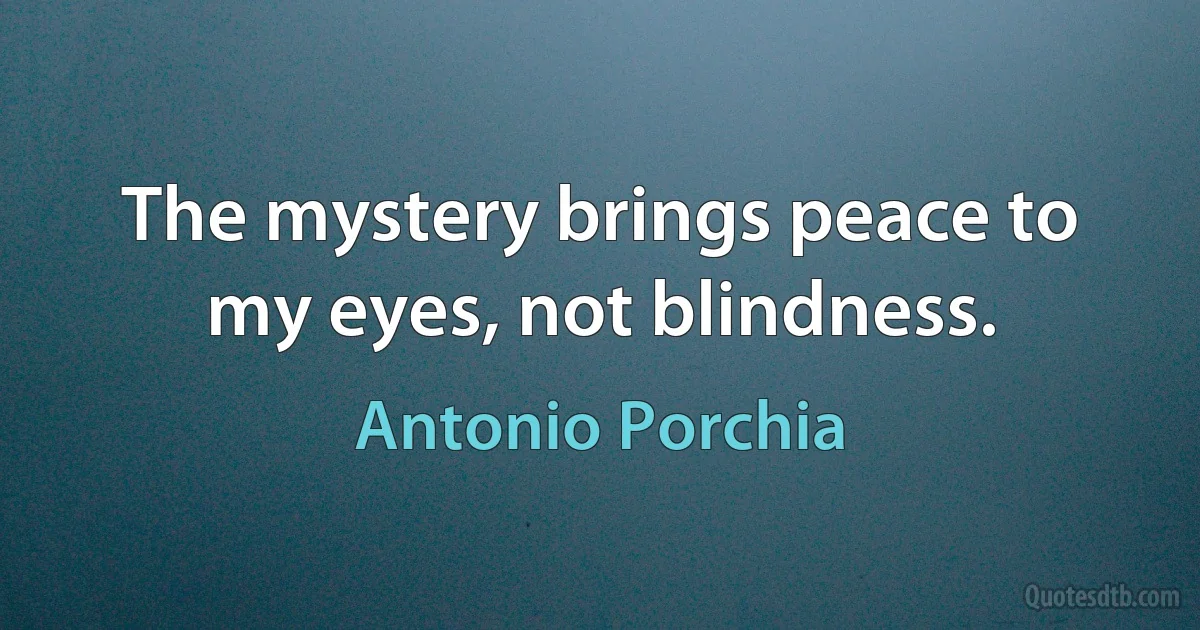 The mystery brings peace to my eyes, not blindness. (Antonio Porchia)