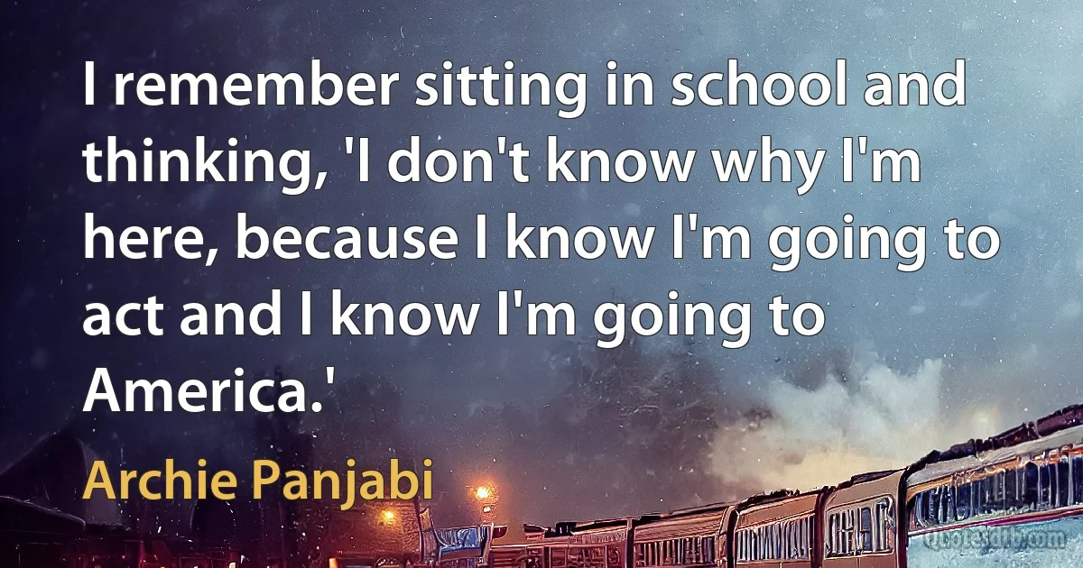 I remember sitting in school and thinking, 'I don't know why I'm here, because I know I'm going to act and I know I'm going to America.' (Archie Panjabi)