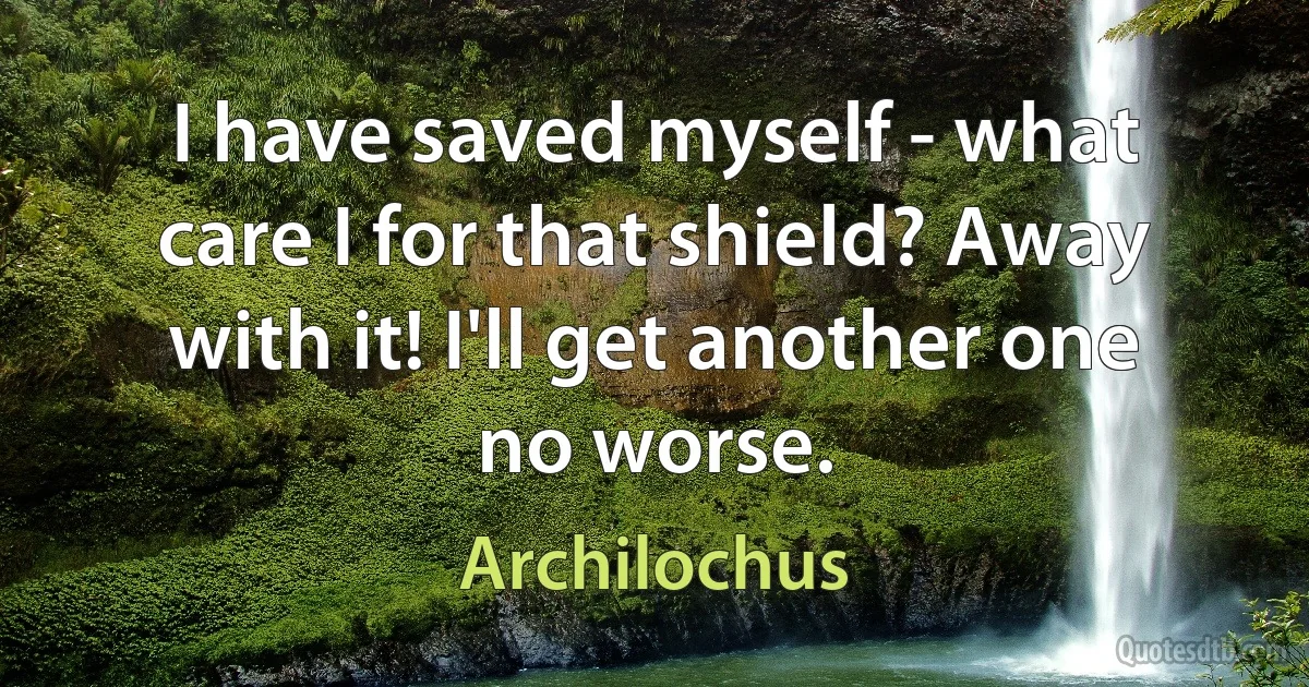 I have saved myself - what care I for that shield? Away with it! I'll get another one no worse. (Archilochus)