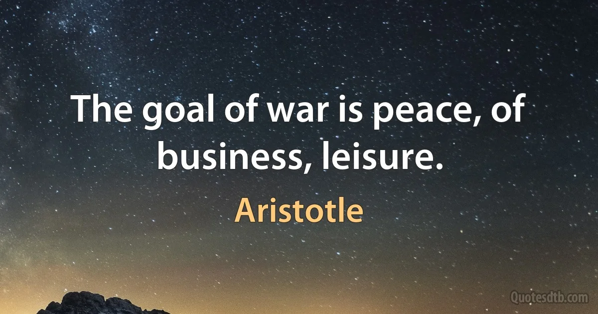 The goal of war is peace, of business, leisure. (Aristotle)