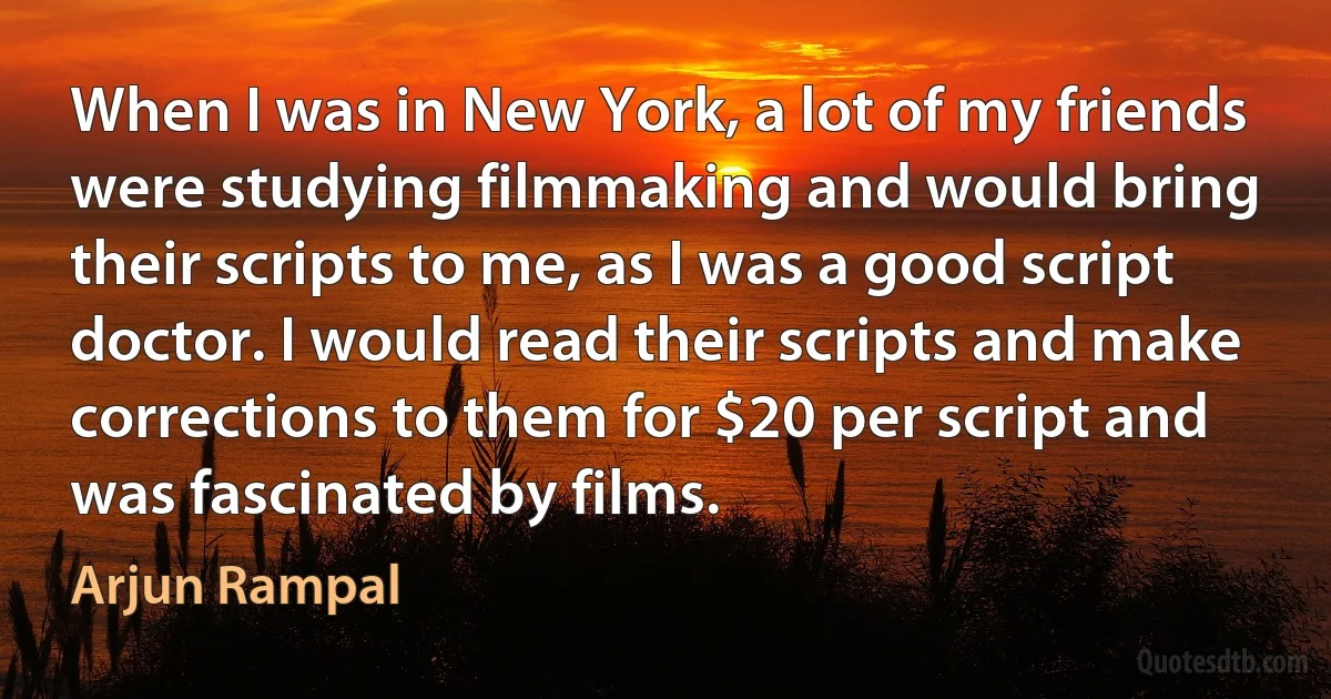 When I was in New York, a lot of my friends were studying filmmaking and would bring their scripts to me, as I was a good script doctor. I would read their scripts and make corrections to them for $20 per script and was fascinated by films. (Arjun Rampal)