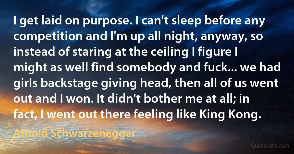 I get laid on purpose. I can't sleep before any competition and I'm up all night, anyway, so instead of staring at the ceiling I figure I might as well find somebody and fuck... we had girls backstage giving head, then all of us went out and I won. It didn't bother me at all; in fact, I went out there feeling like King Kong. (Arnold Schwarzenegger)