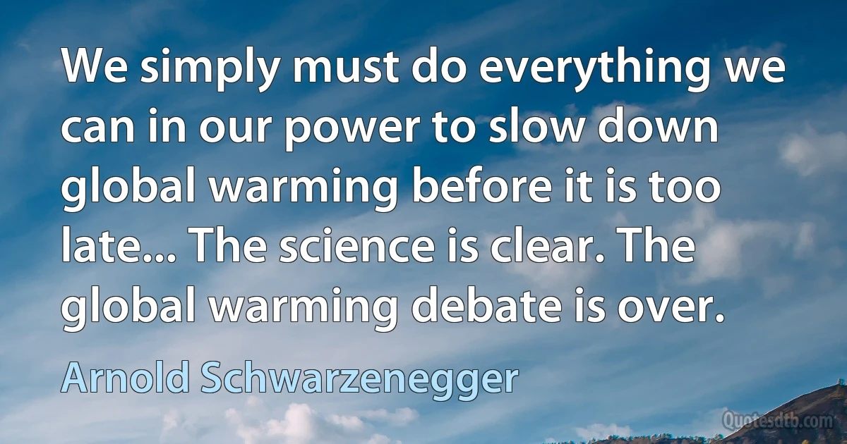 We simply must do everything we can in our power to slow down global warming before it is too late... The science is clear. The global warming debate is over. (Arnold Schwarzenegger)