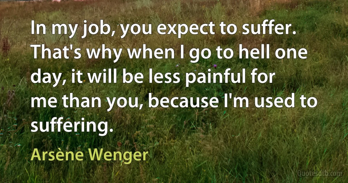 In my job, you expect to suffer. That's why when I go to hell one day, it will be less painful for me than you, because I'm used to suffering. (Arsène Wenger)