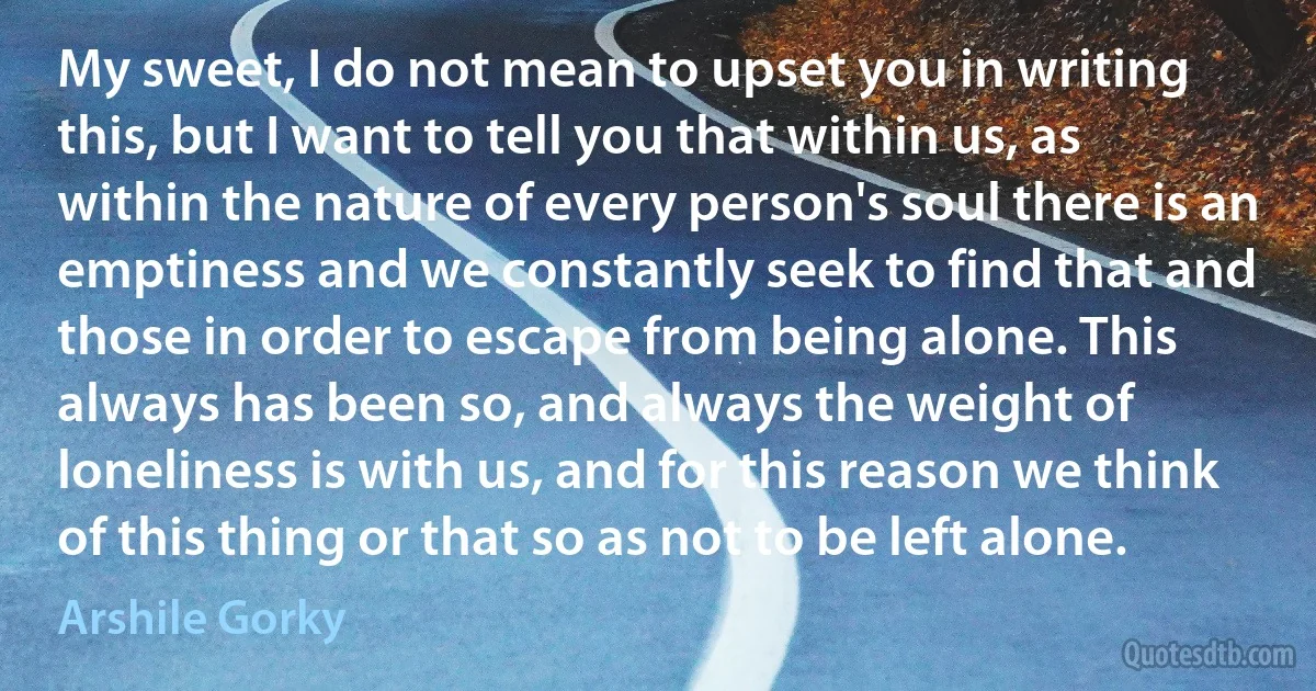 My sweet, I do not mean to upset you in writing this, but I want to tell you that within us, as within the nature of every person's soul there is an emptiness and we constantly seek to find that and those in order to escape from being alone. This always has been so, and always the weight of loneliness is with us, and for this reason we think of this thing or that so as not to be left alone. (Arshile Gorky)