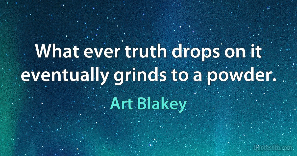 What ever truth drops on it eventually grinds to a powder. (Art Blakey)