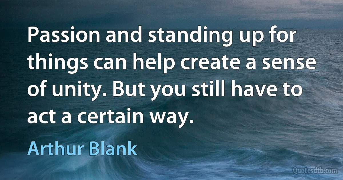 Passion and standing up for things can help create a sense of unity. But you still have to act a certain way. (Arthur Blank)