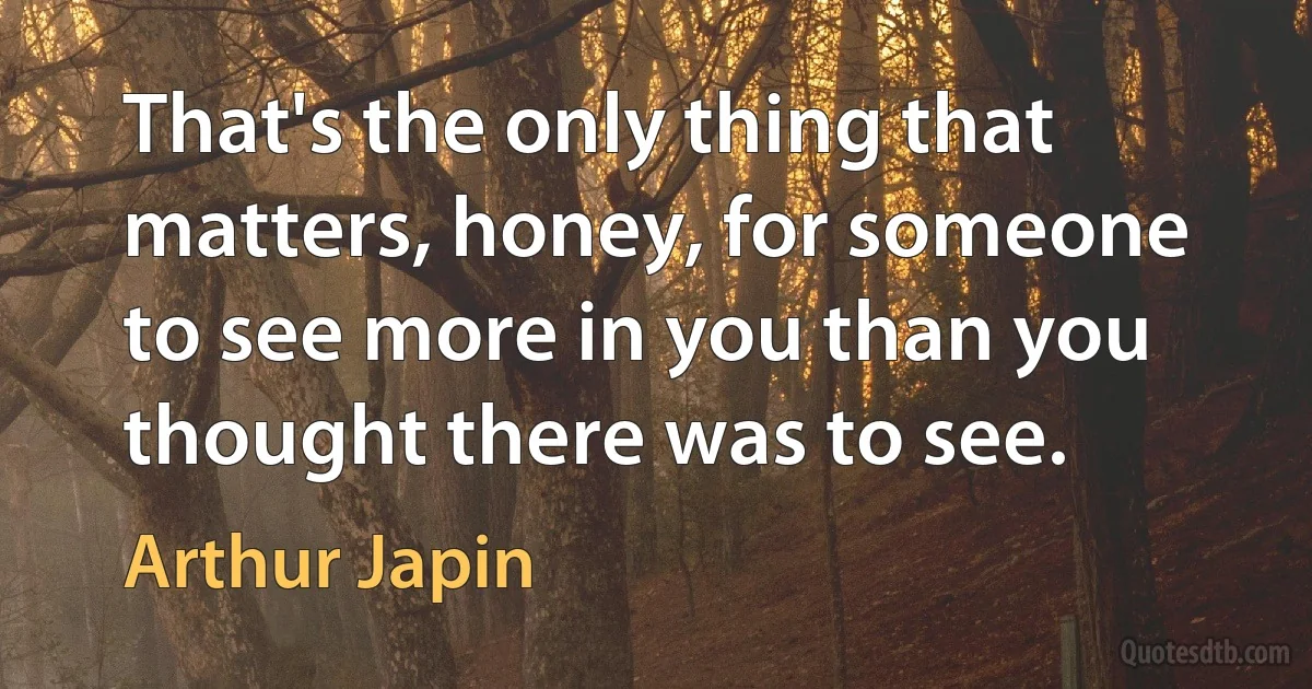 That's the only thing that matters, honey, for someone to see more in you than you thought there was to see. (Arthur Japin)