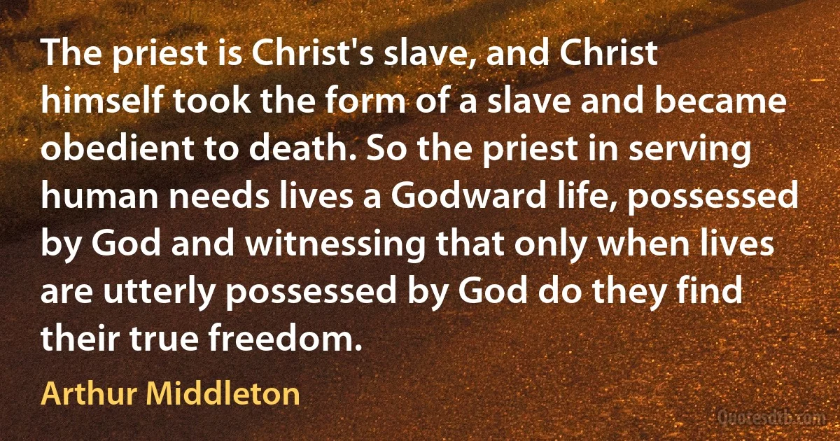 The priest is Christ's slave, and Christ himself took the form of a slave and became obedient to death. So the priest in serving human needs lives a Godward life, possessed by God and witnessing that only when lives are utterly possessed by God do they find their true freedom. (Arthur Middleton)