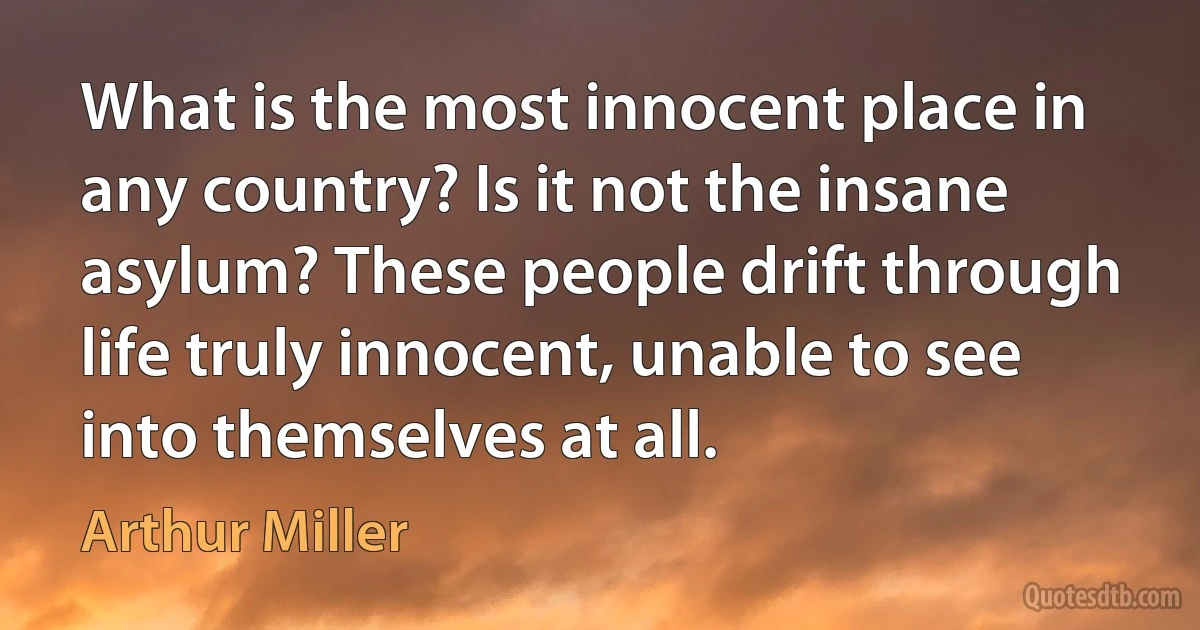 What is the most innocent place in any country? Is it not the insane asylum? These people drift through life truly innocent, unable to see into themselves at all. (Arthur Miller)